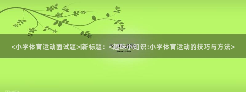 新球体育西甲：<小学体育运动面试题>|新标题：<趣味小知识:小学体育运动的技巧与方法>